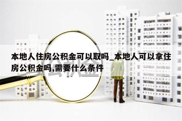 本地人住房公积金可以取吗_本地人可以拿住房公积金吗,需要什么条件